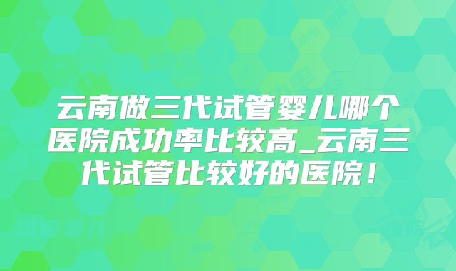 云南做三代试管婴儿哪个医院成功率比较高_云南三代试管比较好的医院！