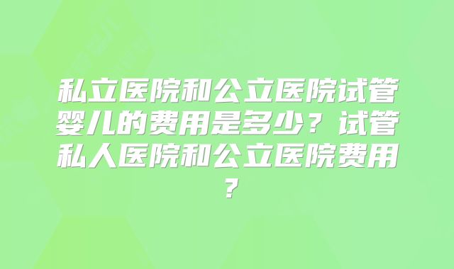 私立医院和公立医院试管婴儿的费用是多少？试管私人医院和公立医院费用？