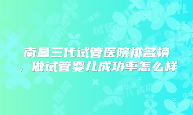 南昌三代试管医院排名榜,做试管婴儿成功率怎么样