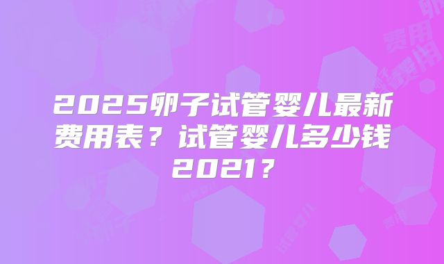 2025卵子试管婴儿最新费用表？试管婴儿多少钱2021？