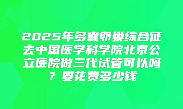 2025年多囊卵巢综合征去中国医学科学院北京公立医院做三代试管可以吗？要花费多少钱