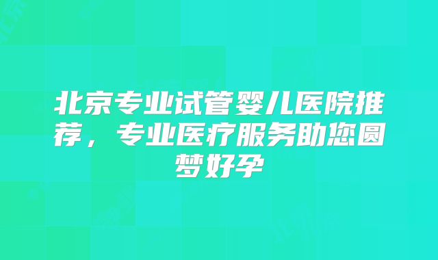 北京专业试管婴儿医院推荐,专业医疗服务助您圆梦好孕
