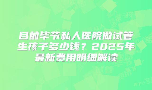 目前毕节私人医院做试管生孩子多少钱?2025年最新费用明细解读