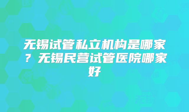 无锡试管私立机构是哪家？无锡民营试管医院哪家好