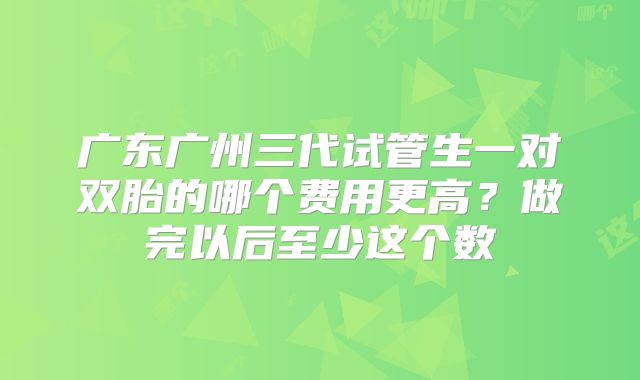 广东广州三代试管生一对双胎的哪个费用更高?做完以后至少这个数