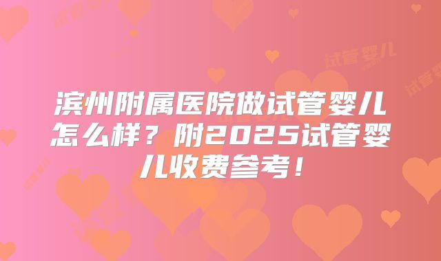 滨州附属医院做试管婴儿怎么样？附2025试管婴儿收费参考！