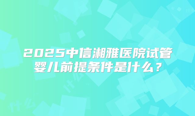 2025中信湘雅医院试管婴儿前提条件是什么?