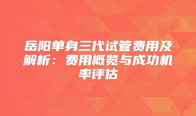 岳阳单身三代试管费用及解析：费用概览与成功机率评估