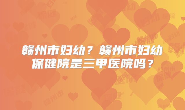 赣州市妇幼?赣州市妇幼保健院是三甲医院吗?
