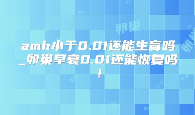 amh小于0.01还能生育吗_卵巢早衰0.01还能恢复吗!