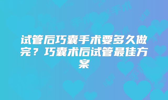 试管后巧囊手术要多久做完？巧囊术后试管最佳方案
