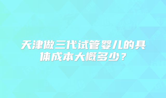 天津做三代试管婴儿的具体成本大概多少?