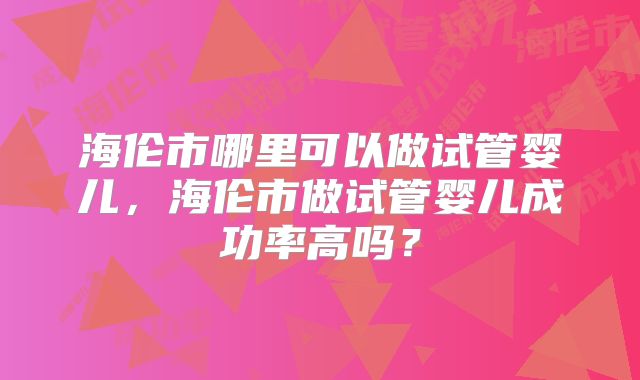 海伦市哪里可以做试管婴儿，海伦市做试管婴儿成功率高吗？