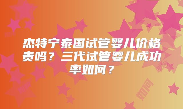 杰特宁泰国试管婴儿价格贵吗？三代试管婴儿成功率如何？