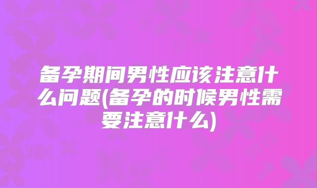 备孕期间男性应该注意什么问题(备孕的时候男性需要注意什么)