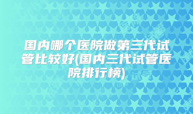 国内哪个医院做第三代试管比较好(国内三代试管医院排行榜)