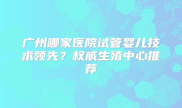 广州哪家医院试管婴儿技术领先？权威生殖中心推荐
