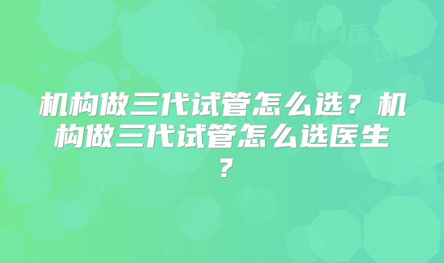 机构做三代试管怎么选？机构做三代试管怎么选医生？