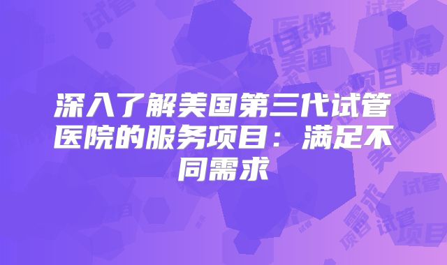 深入了解美国第三代试管医院的服务项目:满足不同需求