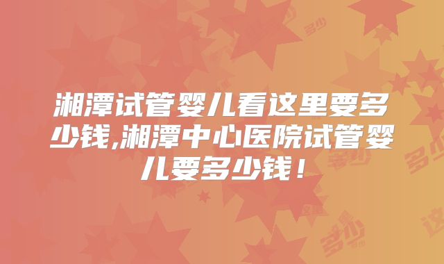 湘潭试管婴儿看这里要多少钱,湘潭中心医院试管婴儿要多少钱!