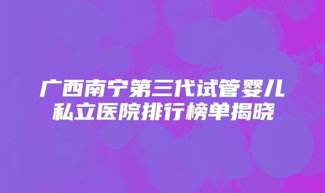 广西南宁第三代试管婴儿私立医院排行榜单揭晓