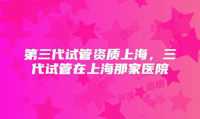第三代试管资质上海,三代试管在上海那家医院