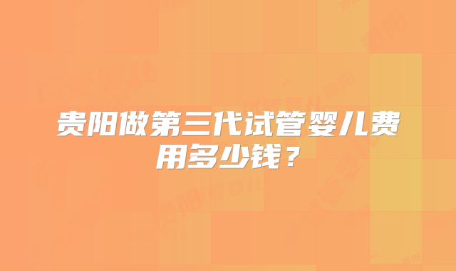 贵阳做第三代试管婴儿费用多少钱?