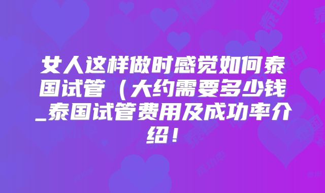 女人这样做时感觉如何泰国试管(大约需要多少钱_泰国试管费用及成功率介绍!