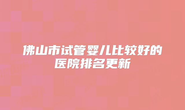 佛山市试管婴儿比较好的医院排名更新