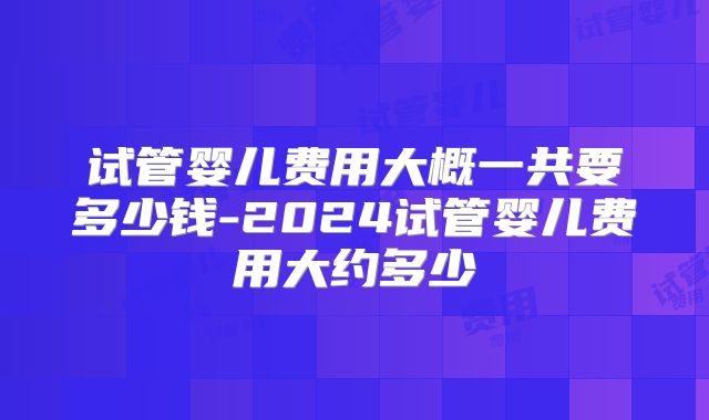 试管婴儿费用大概一共要多少钱-2024试管婴儿费用大约多少