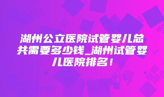 湖州公立医院试管婴儿总共需要多少钱_湖州试管婴儿医院排名!