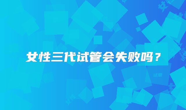 女性三代试管会失败吗？