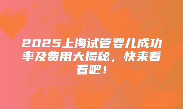 2025上海试管婴儿成功率及费用大揭秘,快来看看吧!