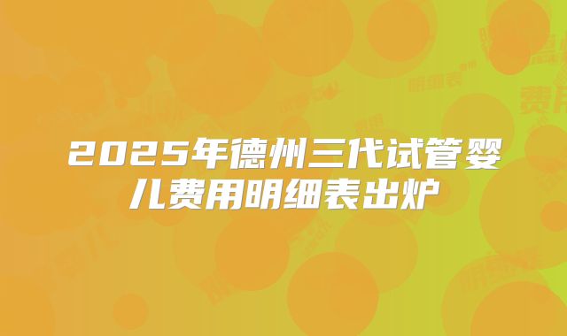 2025年德州三代试管婴儿费用明细表出炉