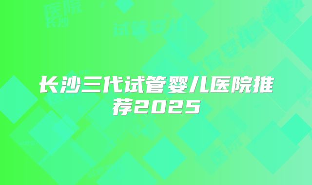 长沙三代试管婴儿医院推荐2025