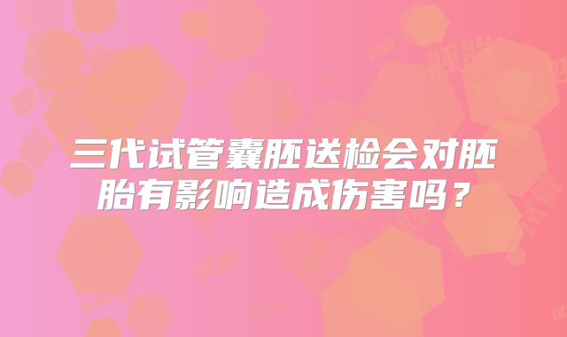 三代试管囊胚送检会对胚胎有影响造成伤害吗？