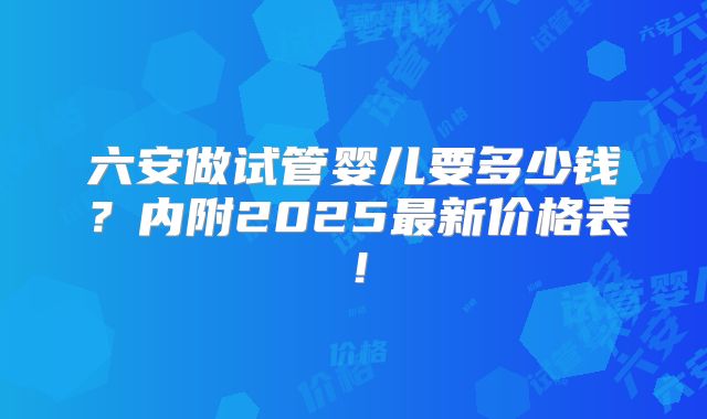 六安做试管婴儿要多少钱？内附2025最新价格表！