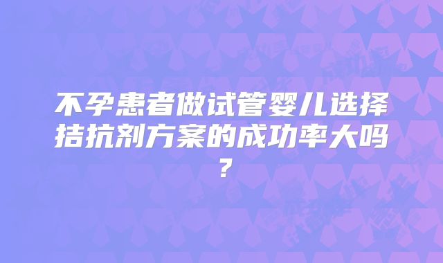 不孕患者做试管婴儿选择拮抗剂方案的成功率大吗?