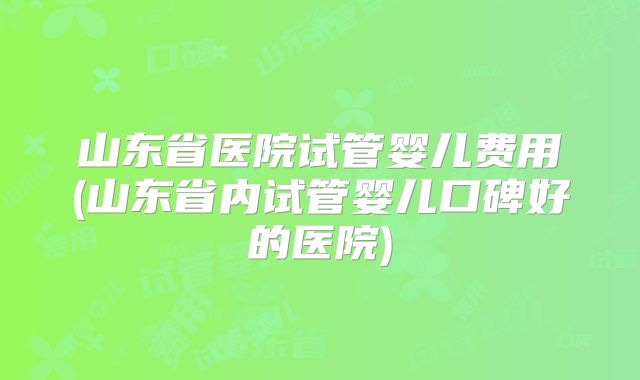 山东省医院试管婴儿费用(山东省内试管婴儿口碑好的医院)