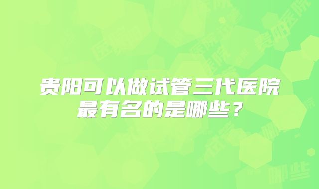 贵阳可以做试管三代医院最有名的是哪些?