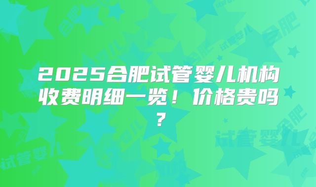 2025合肥试管婴儿机构收费明细一览!价格贵吗?