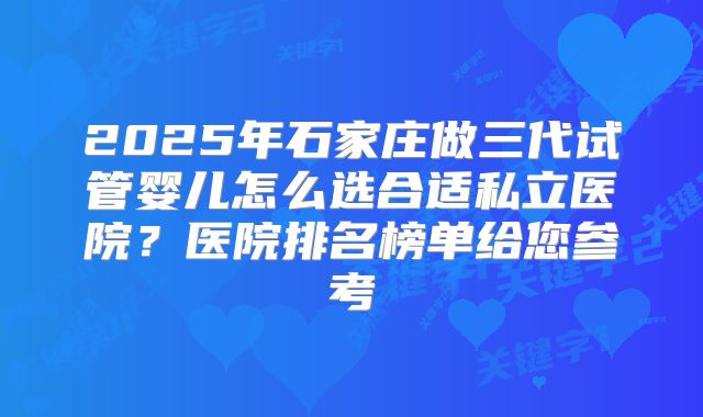 2025年石家庄做三代试管婴儿怎么选合适私立医院?医院排名榜单给您参考