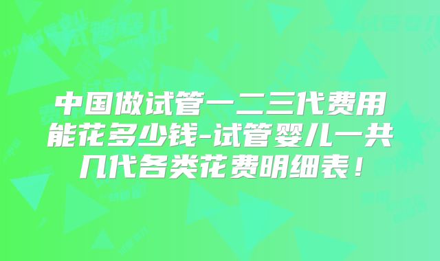 中国做试管一二三代费用能花多少钱-试管婴儿一共几代各类花费明细表！
