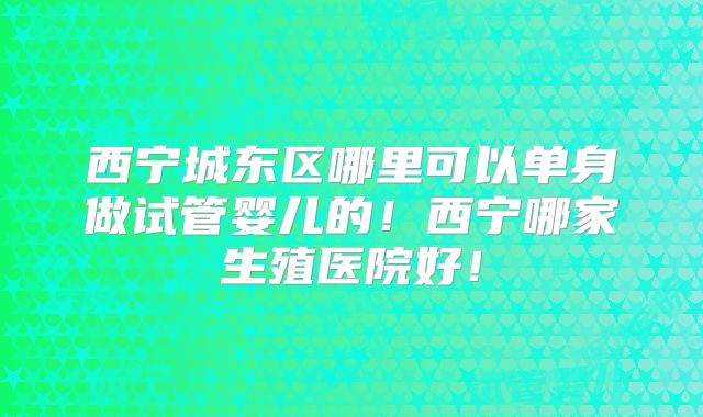 西宁城东区哪里可以单身做试管婴儿的！西宁哪家生殖医院好！