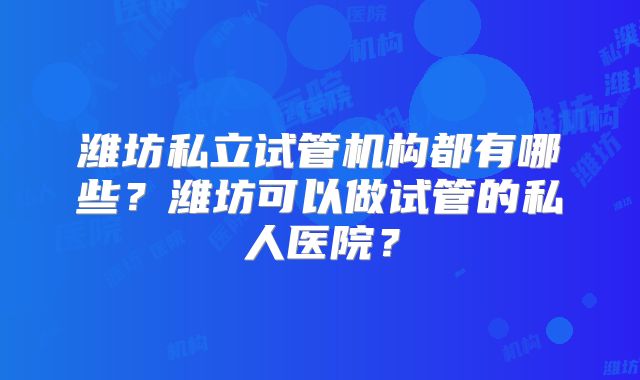 潍坊私立试管机构都有哪些?潍坊可以做试管的私人医院?