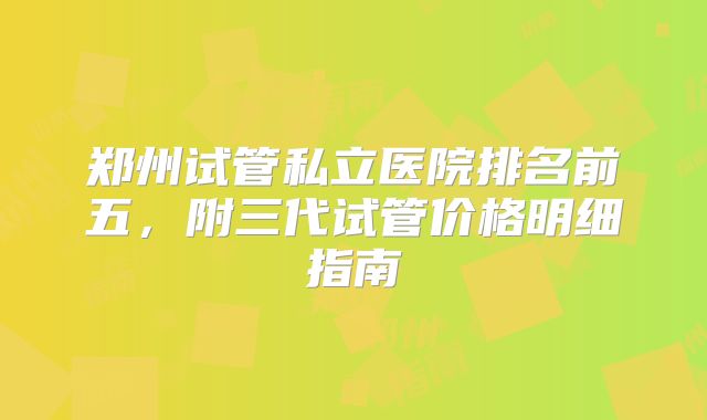 郑州试管私立医院排名前五,附三代试管价格明细指南