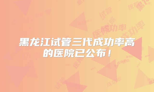 黑龙江试管三代成功率高的医院已公布！