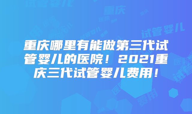 重庆哪里有能做第三代试管婴儿的医院!2021重庆三代试管婴儿费用!