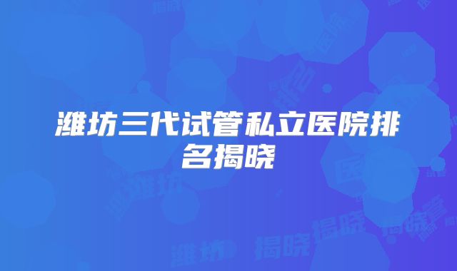 潍坊三代试管私立医院排名揭晓