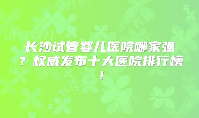 长沙试管婴儿医院哪家强?权威发布十大医院排行榜!